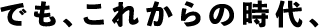 でも、これからの時代、