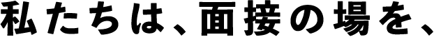 私たちは、面接の場を、