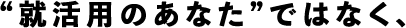 就活用のあなたではなく、