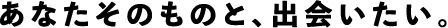 あなたそのものと、出会いたい。