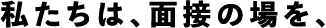 私たちは、面接の場を、