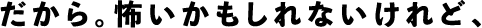 だから。怖いかもしれないけれど、