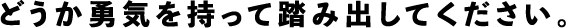 どうか勇気を持って踏み出してください。